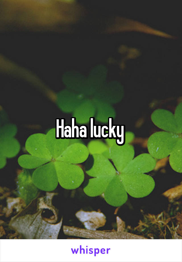 Haha lucky 