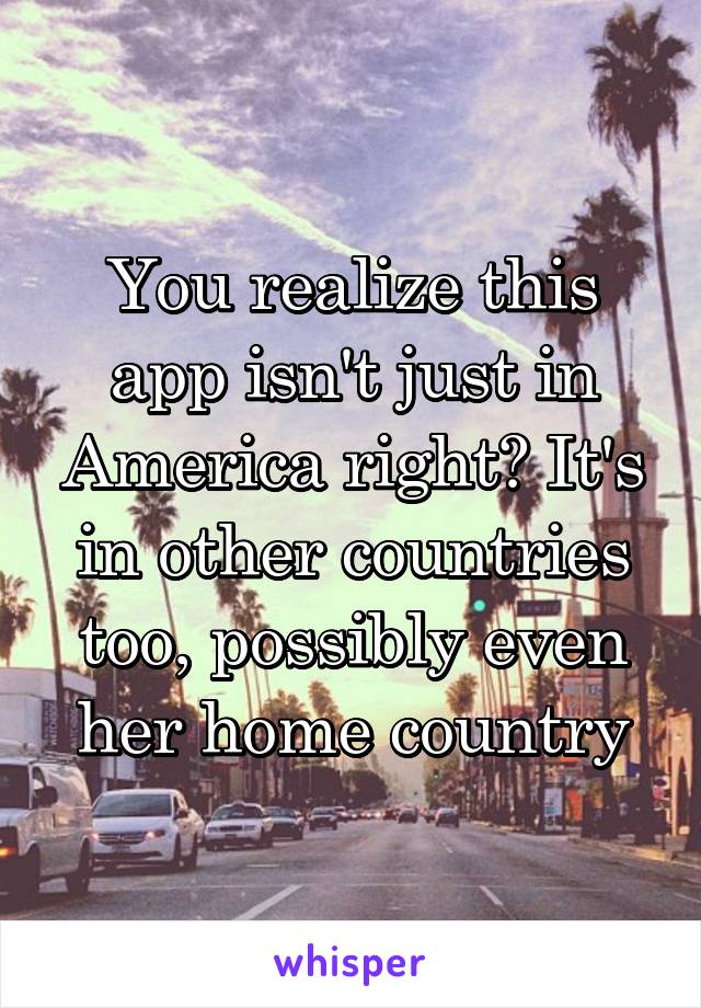 You realize this app isn't just in America right? It's in other countries too, possibly even her home country