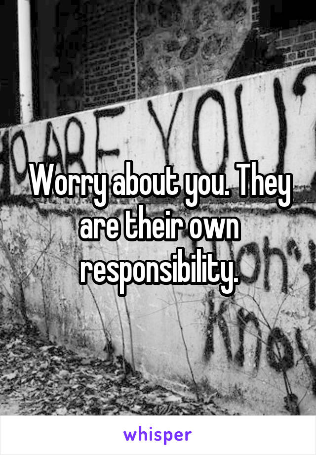 Worry about you. They are their own responsibility.