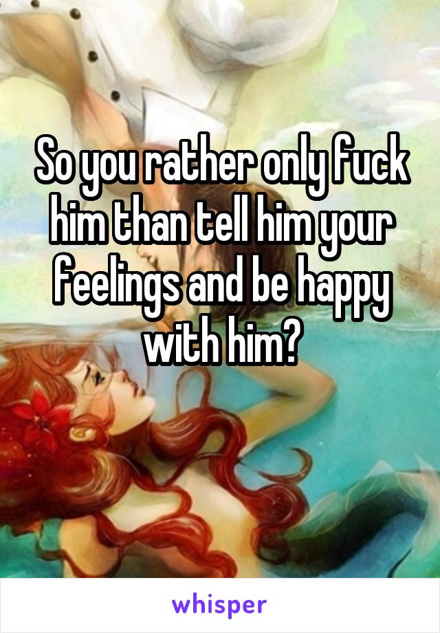 So you rather only fuck him than tell him your feelings and be happy with him?

