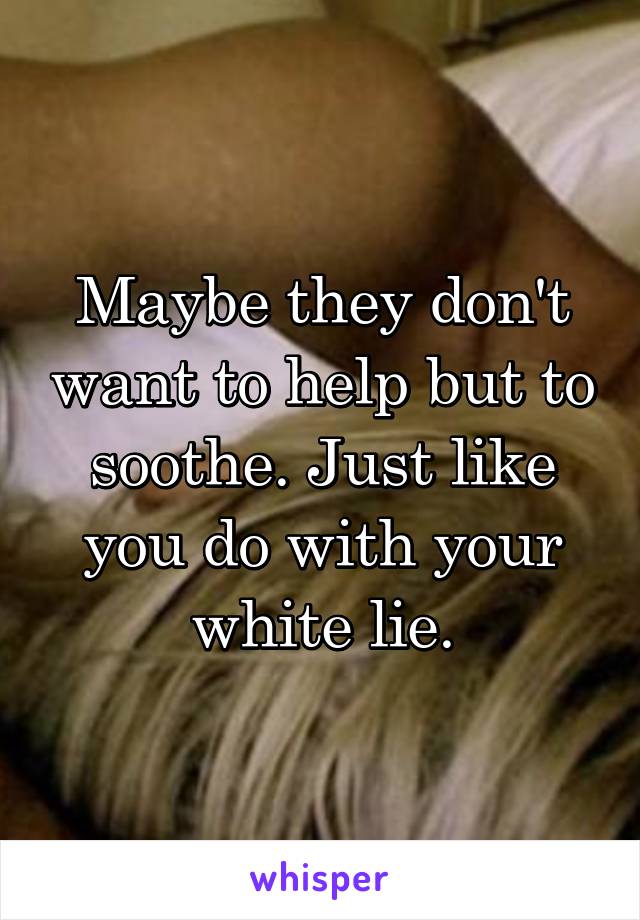 Maybe they don't want to help but to soothe. Just like you do with your white lie.