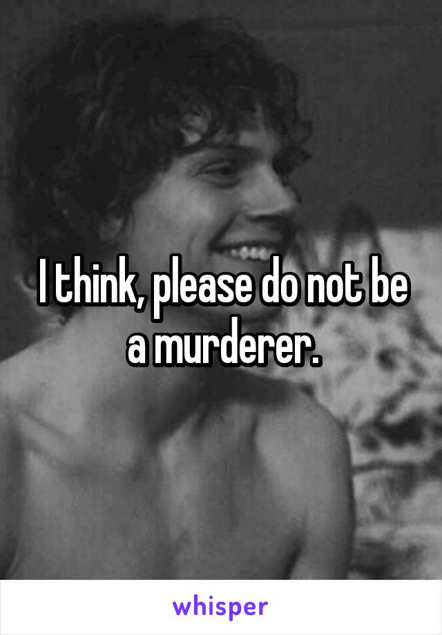 I think, please do not be a murderer.