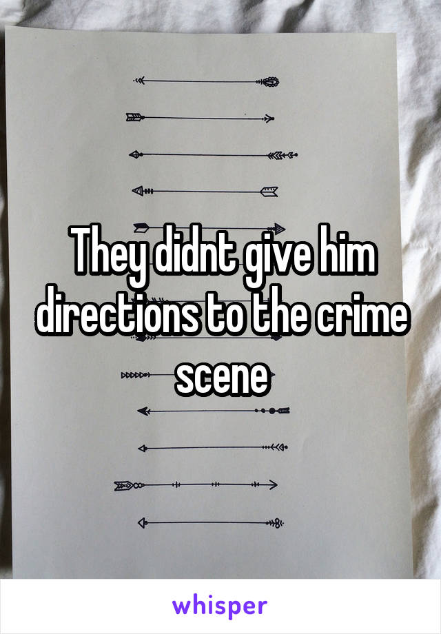 They didnt give him directions to the crime scene