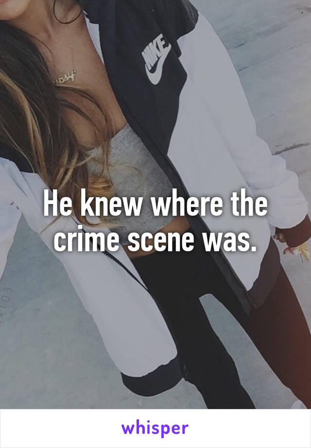 He knew where the crime scene was.