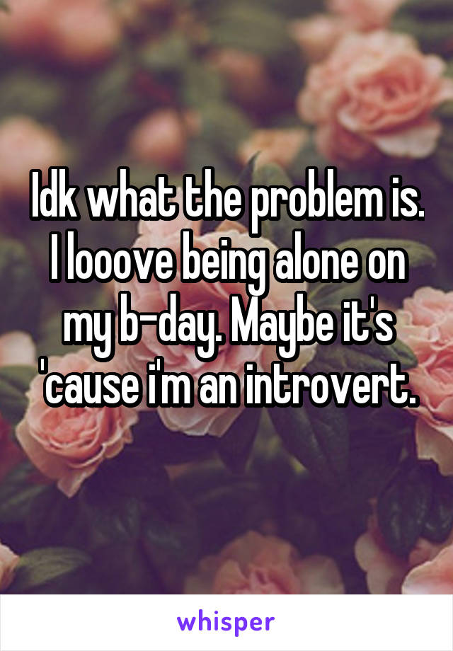 Idk what the problem is. I looove being alone on my b-day. Maybe it's 'cause i'm an introvert.
