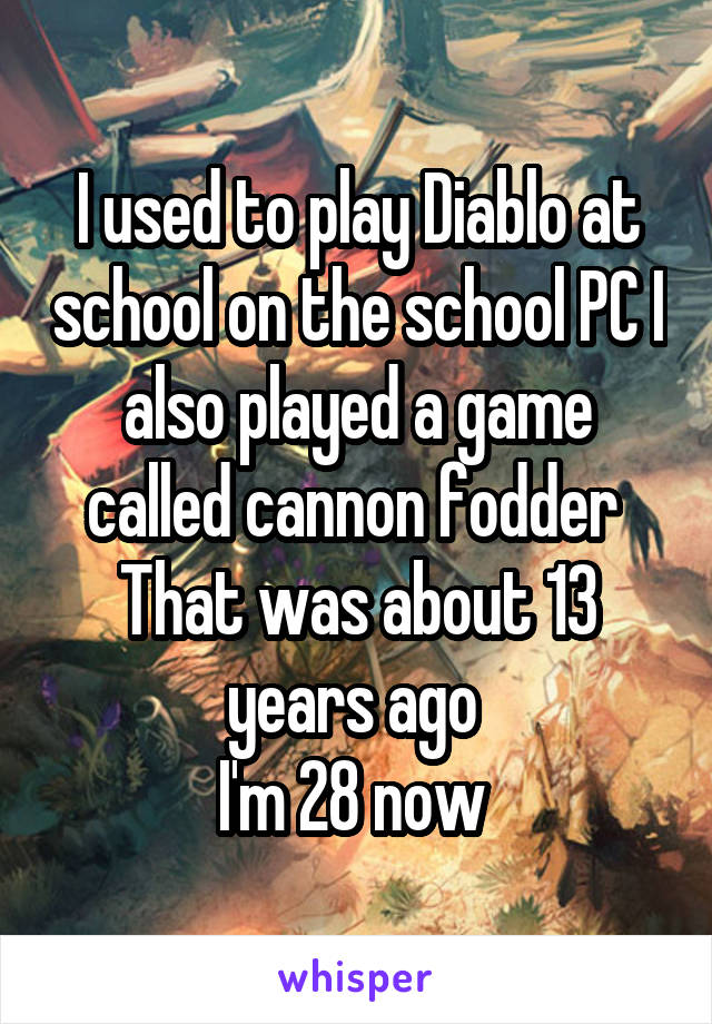 I used to play Diablo at school on the school PC I also played a game called cannon fodder 
That was about 13 years ago 
I'm 28 now 