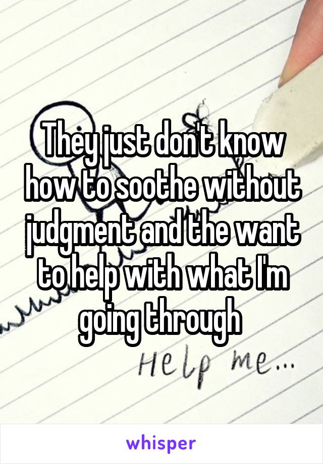 They just don't know how to soothe without judgment and the want to help with what I'm going through 