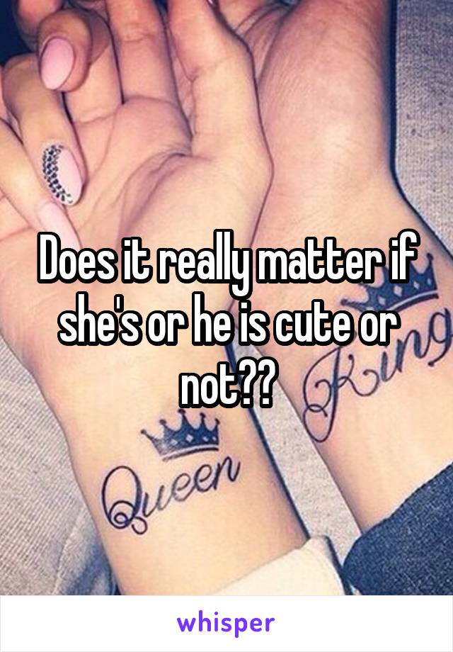 Does it really matter if she's or he is cute or not??