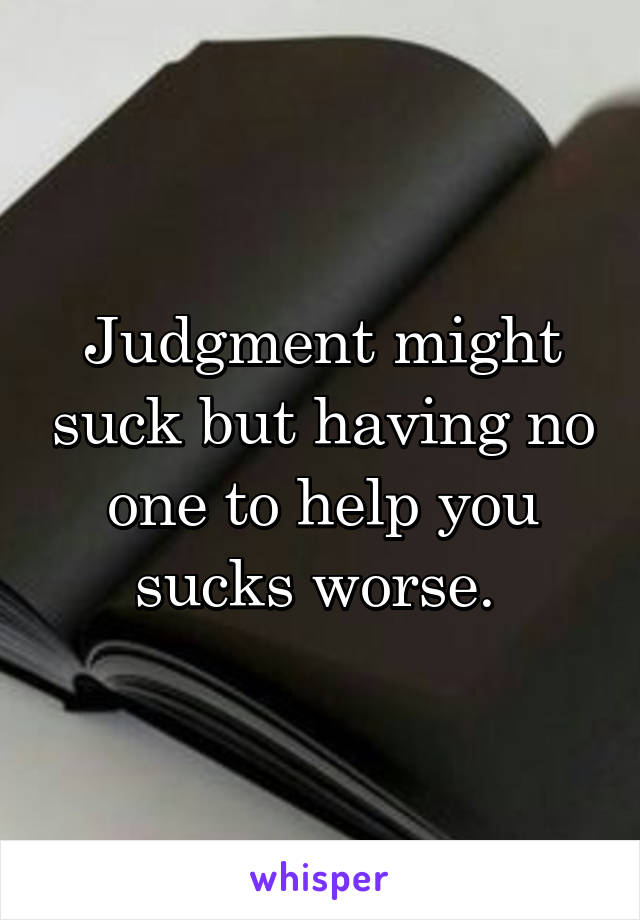 Judgment might suck but having no one to help you sucks worse. 