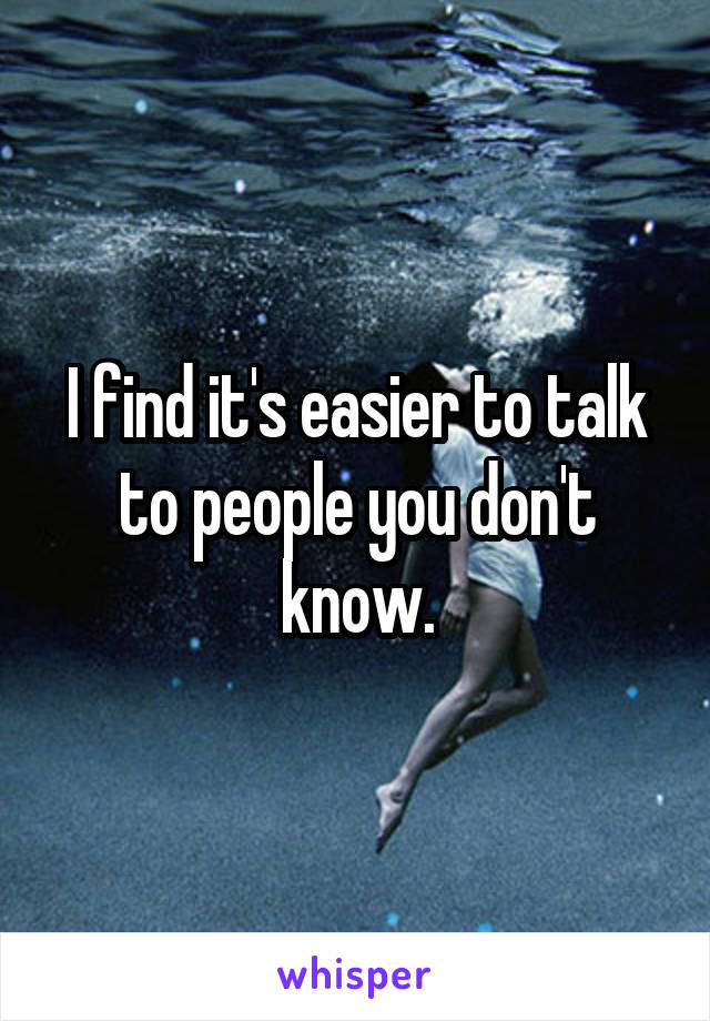 I find it's easier to talk to people you don't know.