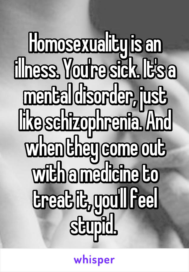 Homosexuality is an illness. You're sick. It's a mental disorder, just like schizophrenia. And when they come out with a medicine to treat it, you'll feel stupid. 