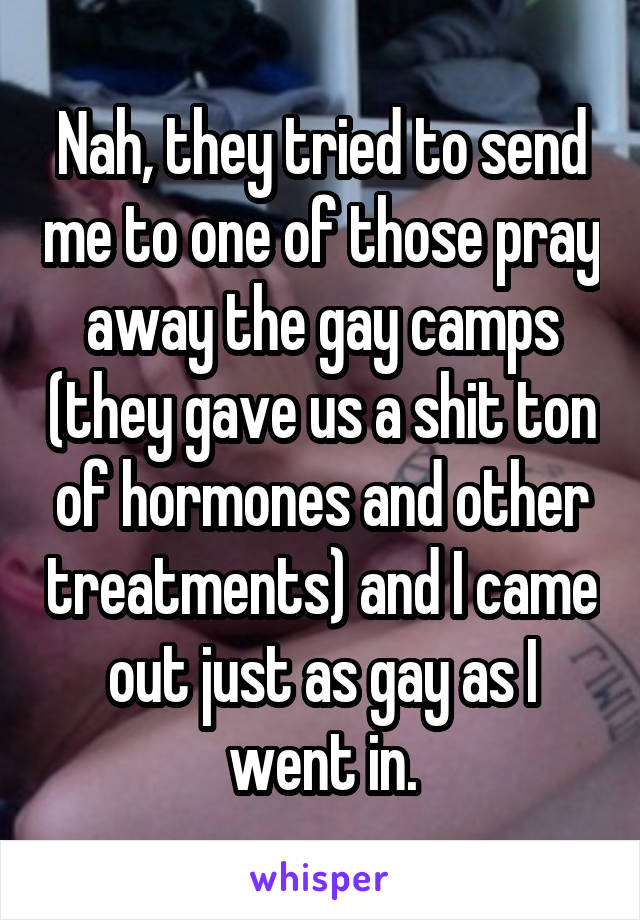 Nah, they tried to send me to one of those pray away the gay camps (they gave us a shit ton of hormones and other treatments) and I came out just as gay as I went in.