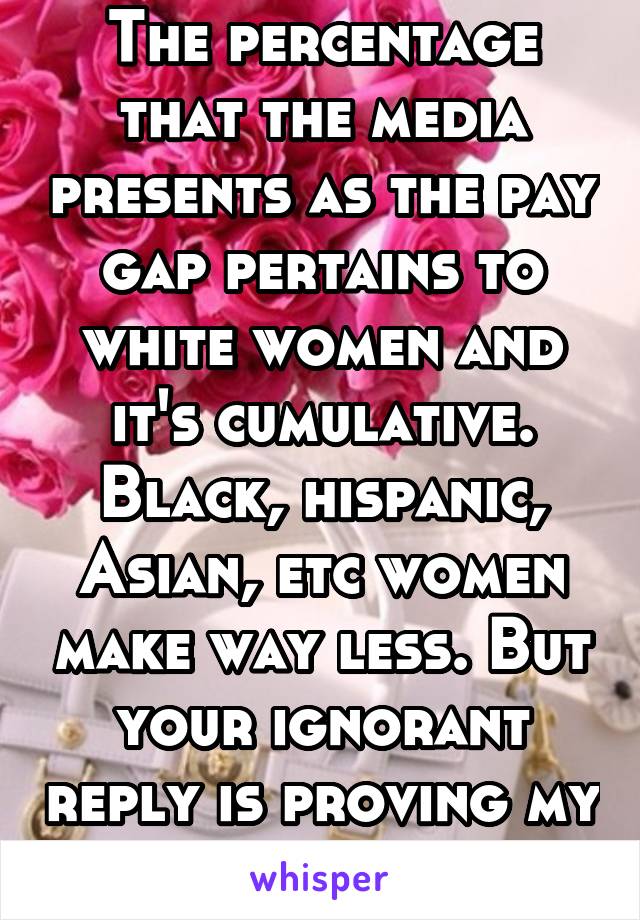 The percentage that the media presents as the pay gap pertains to white women and it's cumulative. Black, hispanic, Asian, etc women make way less. But your ignorant reply is proving my point.