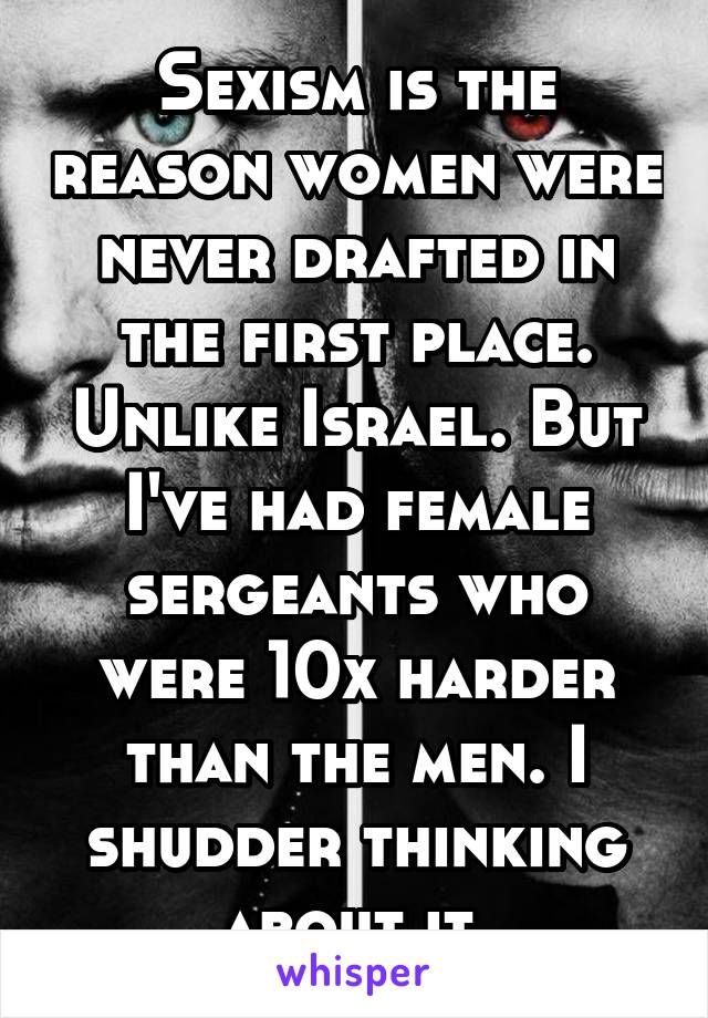Sexism is the reason women were never drafted in the first place. Unlike Israel. But I've had female sergeants who were 10x harder than the men. I shudder thinking about it.