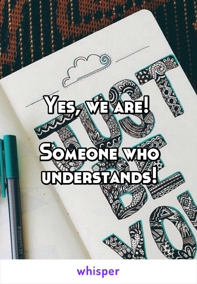 Yes, we are! 

Someone who understands!