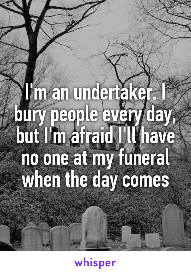 I'm an undertaker. I bury people every day, but I'm afraid I'll have no one at my funeral when the day comes