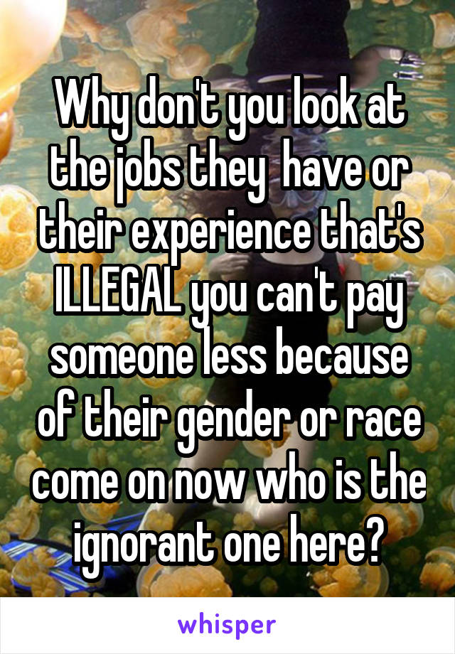 Why don't you look at the jobs they  have or their experience that's ILLEGAL you can't pay someone less because of their gender or race come on now who is the ignorant one here?