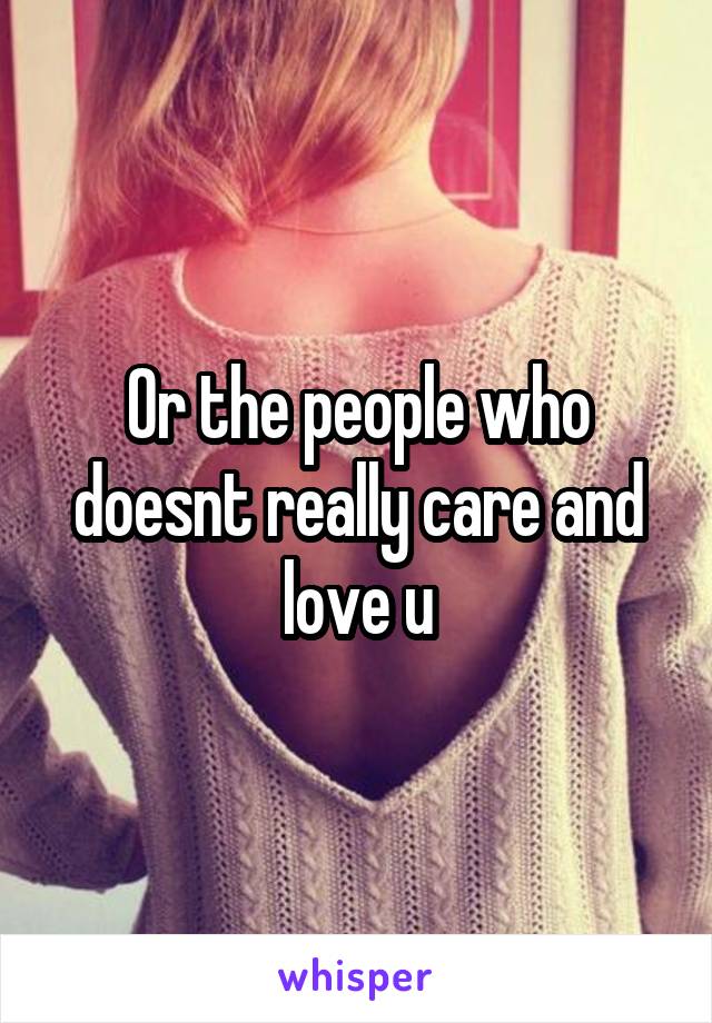 Or the people who doesnt really care and love u