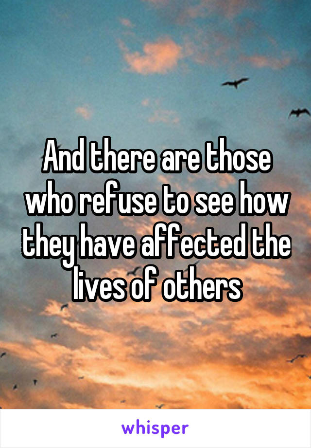 And there are those who refuse to see how they have affected the lives of others