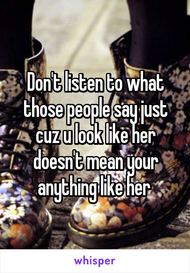 Don't listen to what those people say just cuz u look like her doesn't mean your anything like her 
