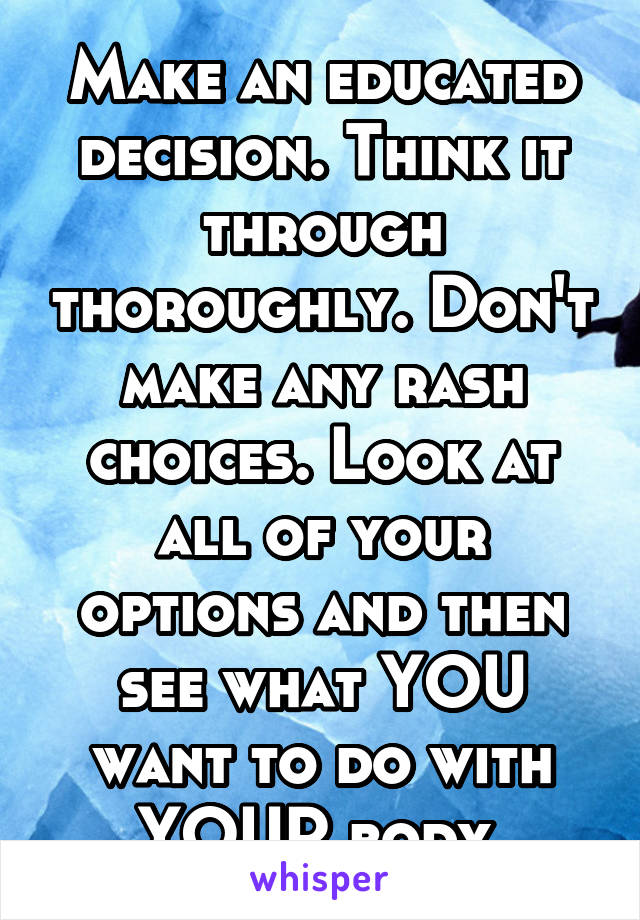 Make an educated decision. Think it through thoroughly. Don't make any rash choices. Look at all of your options and then see what YOU want to do with YOUR body.