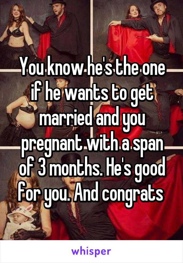 You know he's the one if he wants to get married and you pregnant with a span of 3 months. He's good for you. And congrats 