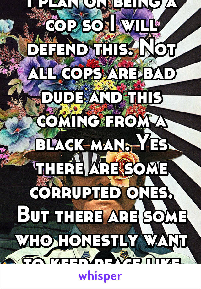 I plan on being a cop so I will defend this. Not all cops are bad dude and this coming from a black man. Yes there are some corrupted ones. But there are some who honestly want to keep peace like me 