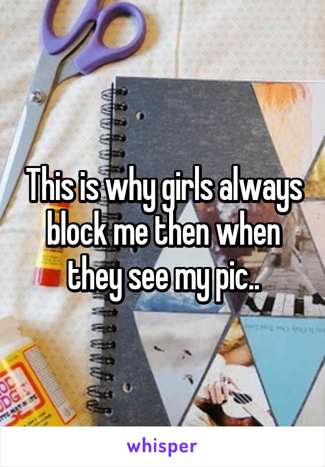 This is why girls always block me then when they see my pic..