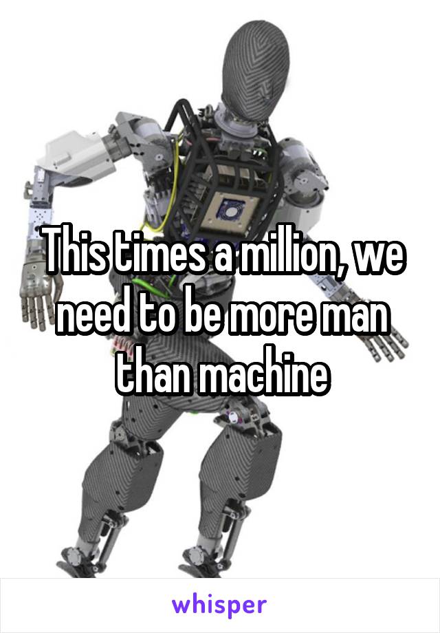 This times a million, we need to be more man than machine