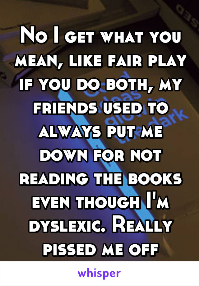 No I get what you mean, like fair play if you do both, my friends used to always put me down for not reading the books even though I'm dyslexic. Really pissed me off