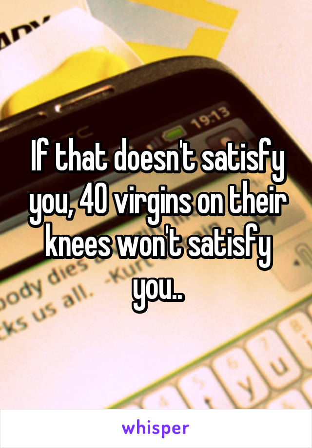 If that doesn't satisfy you, 40 virgins on their knees won't satisfy you..