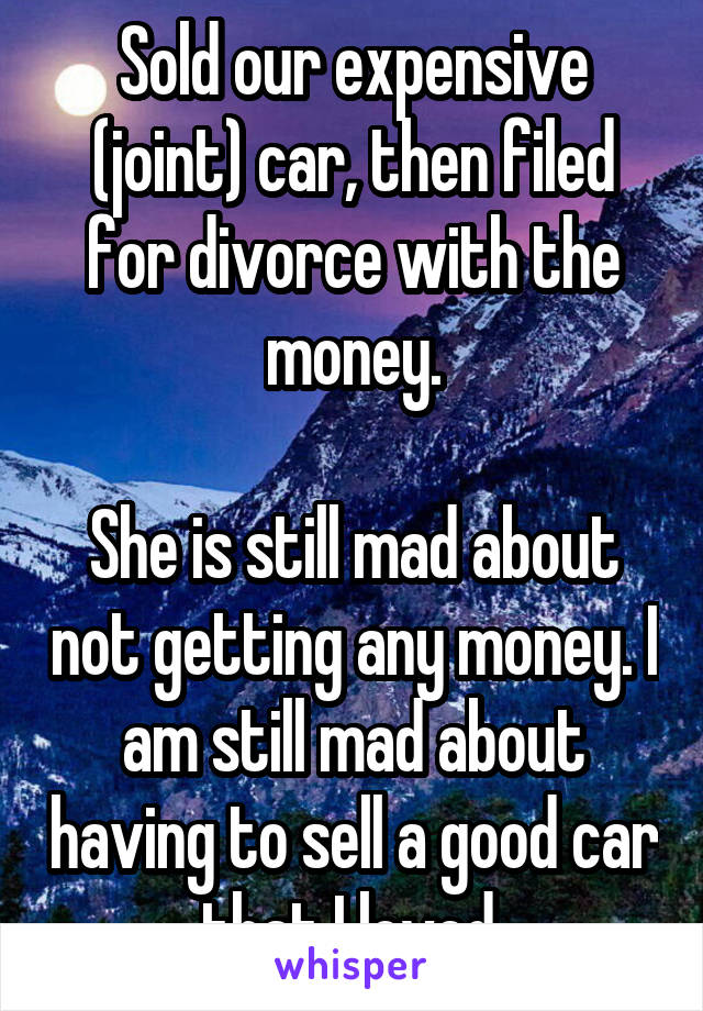 Sold our expensive (joint) car, then filed for divorce with the money.

She is still mad about not getting any money. I am still mad about having to sell a good car that I loved.
