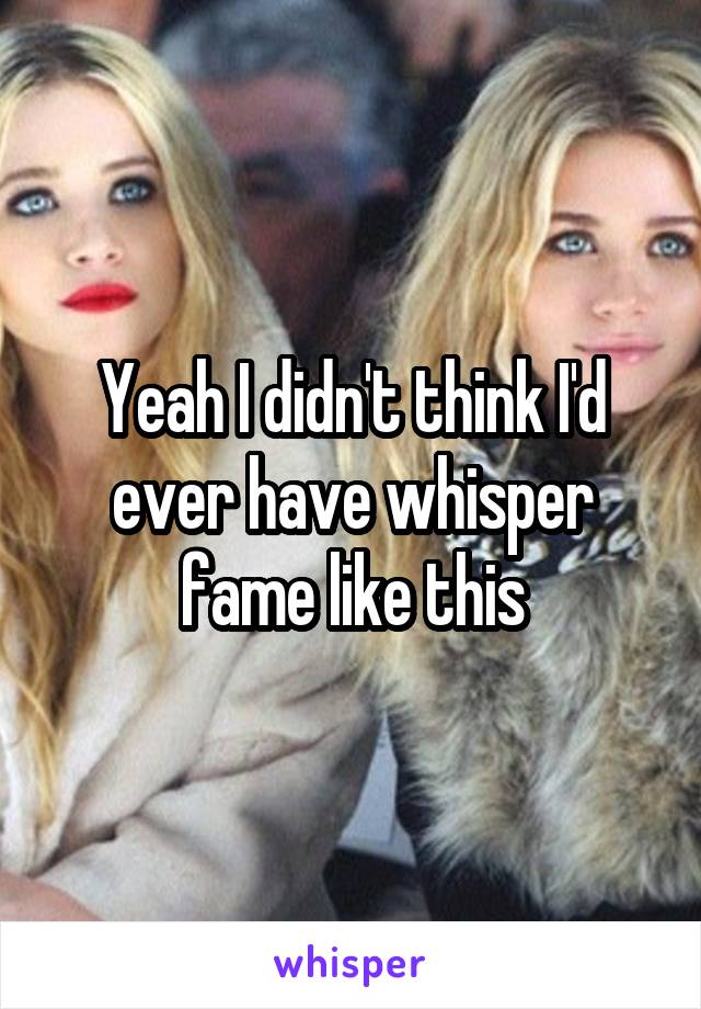 Yeah I didn't think I'd ever have whisper fame like this