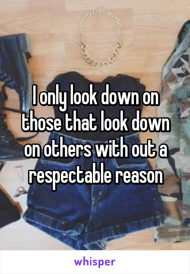 I only look down on those that look down on others with out a respectable reason