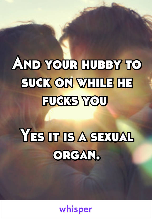 And your hubby to suck on while he fucks you 

Yes it is a sexual organ.