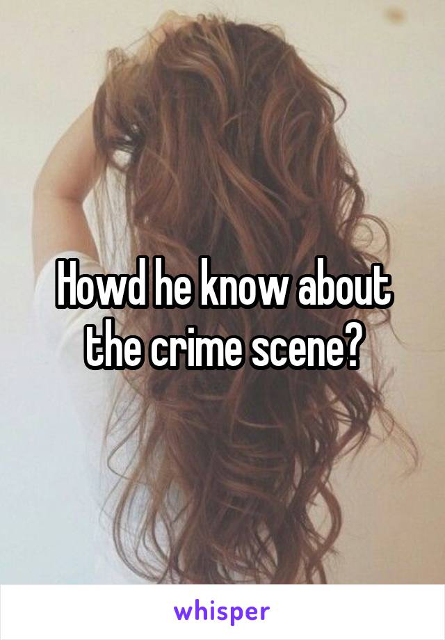 Howd he know about the crime scene?