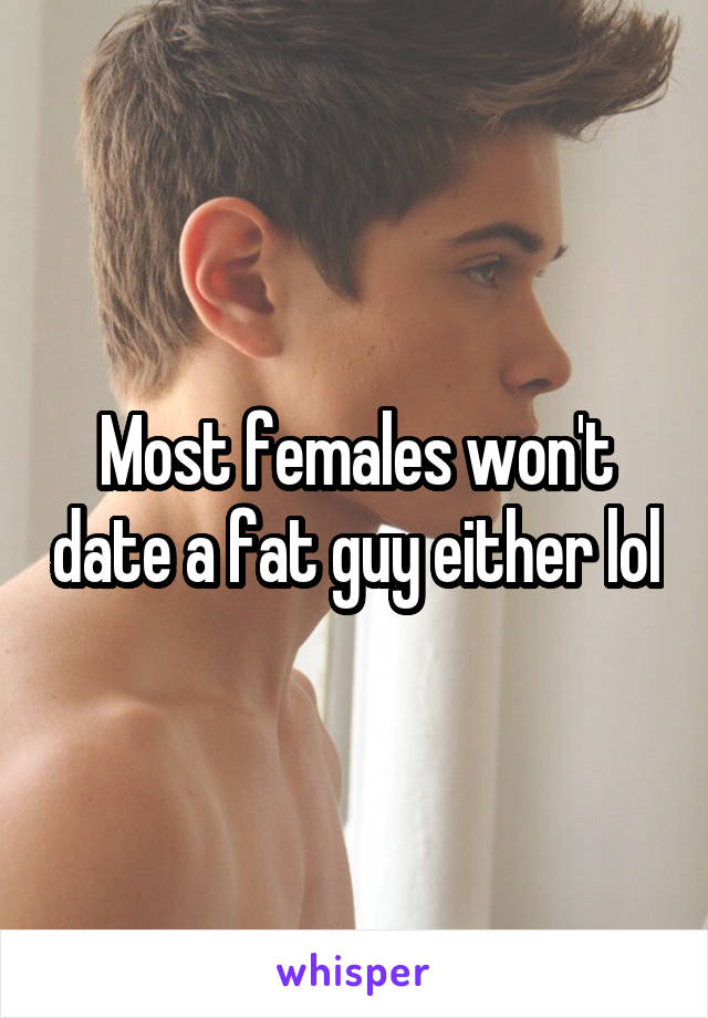 Most females won't date a fat guy either lol