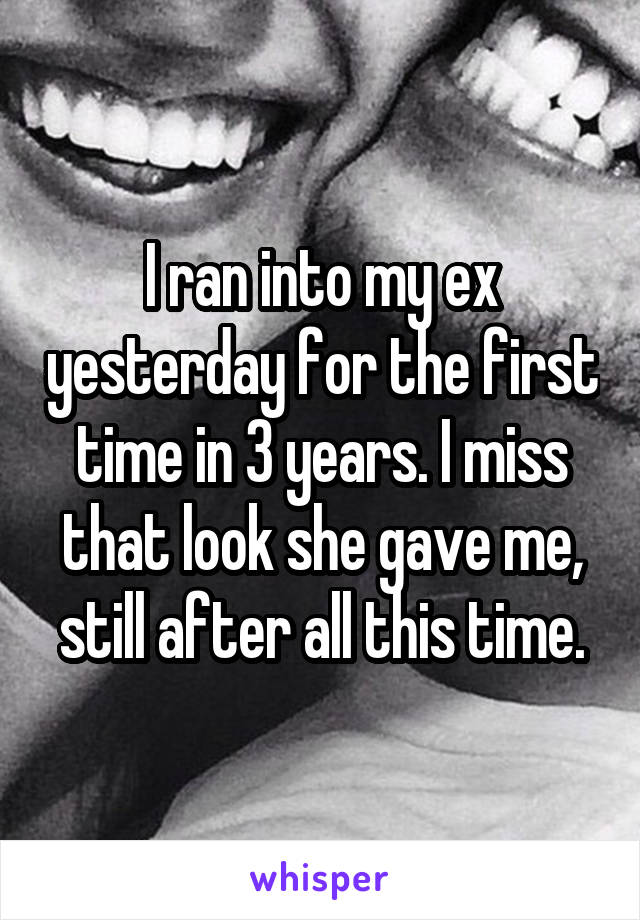 I ran into my ex yesterday for the first time in 3 years. I miss that look she gave me, still after all this time.