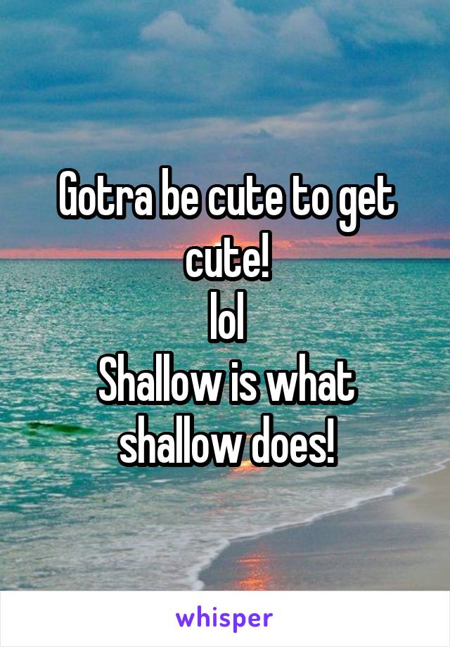 Gotra be cute to get cute!
lol
Shallow is what shallow does!