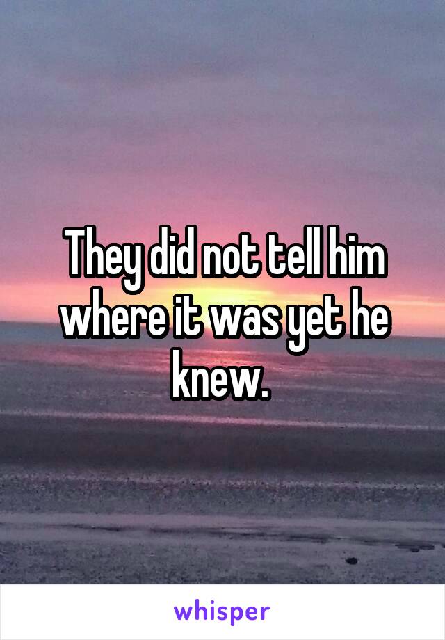 They did not tell him where it was yet he knew. 