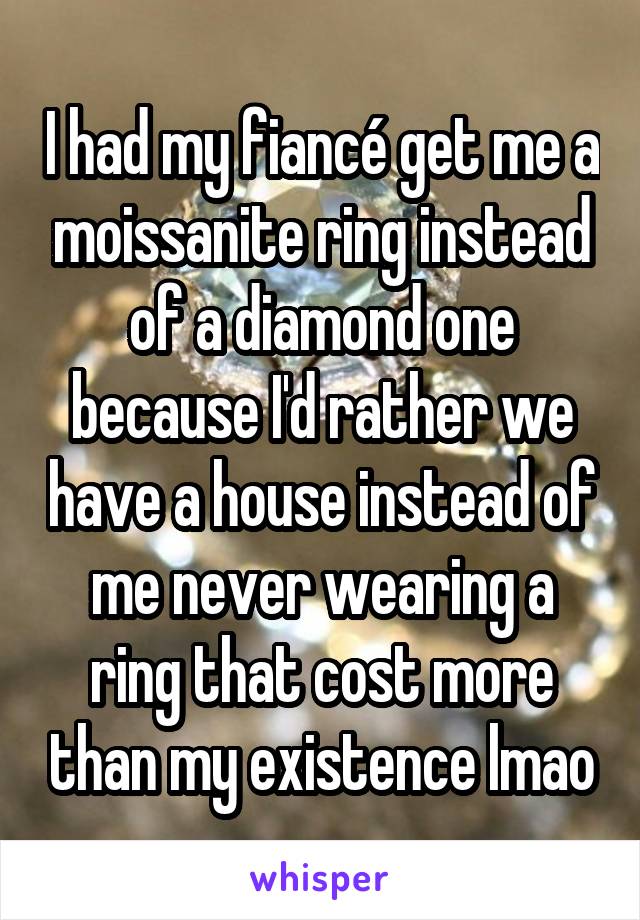 I had my fiancé get me a moissanite ring instead of a diamond one because I'd rather we have a house instead of me never wearing a ring that cost more than my existence lmao