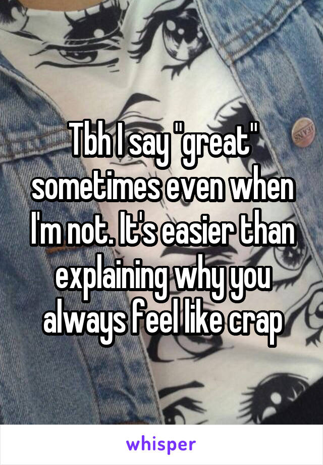 Tbh I say "great" sometimes even when I'm not. It's easier than explaining why you always feel like crap