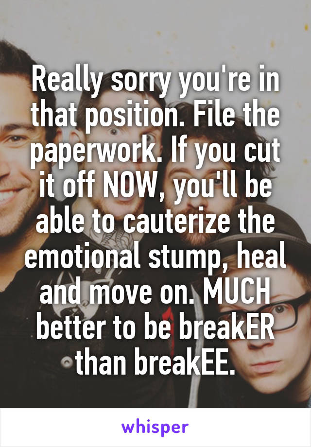 Really sorry you're in that position. File the paperwork. If you cut it off NOW, you'll be able to cauterize the emotional stump, heal and move on. MUCH better to be breakER than breakEE.