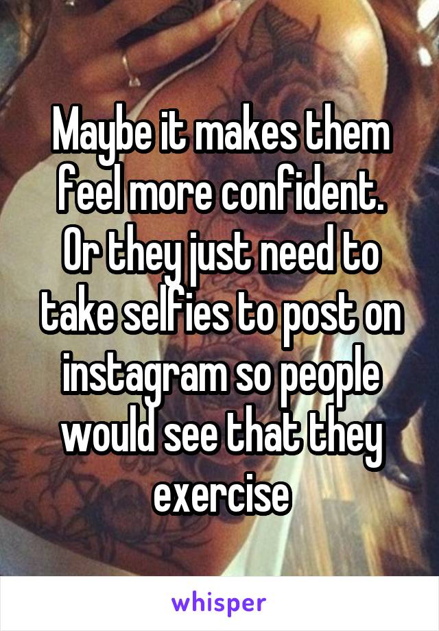 Maybe it makes them feel more confident.
Or they just need to take selfies to post on instagram so people would see that they exercise