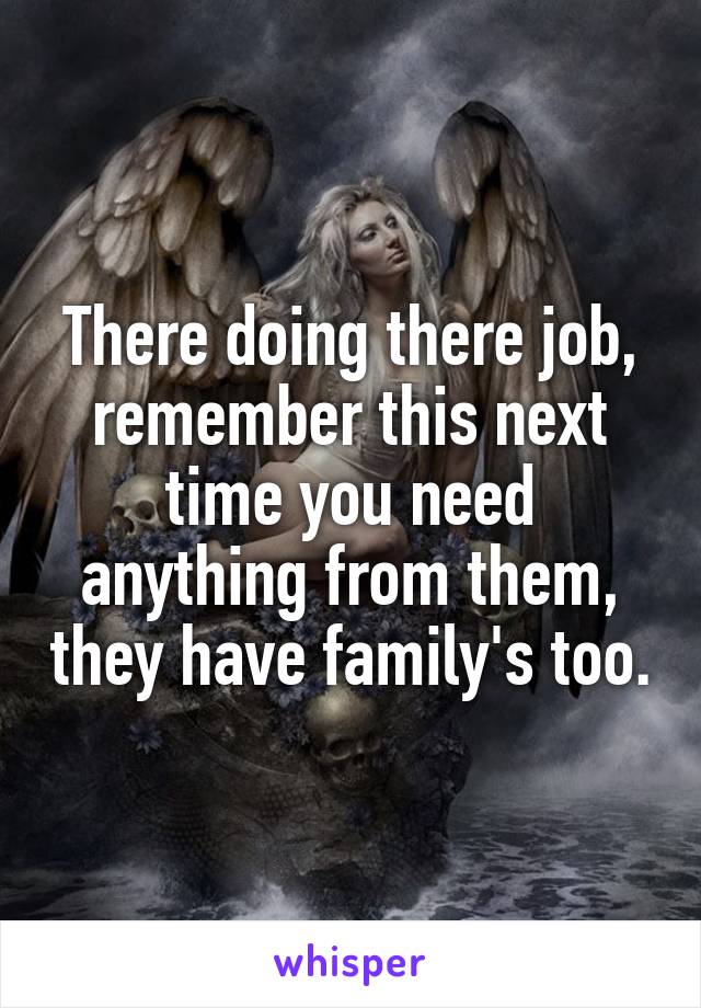 There doing there job, remember this next time you need anything from them, they have family's too.