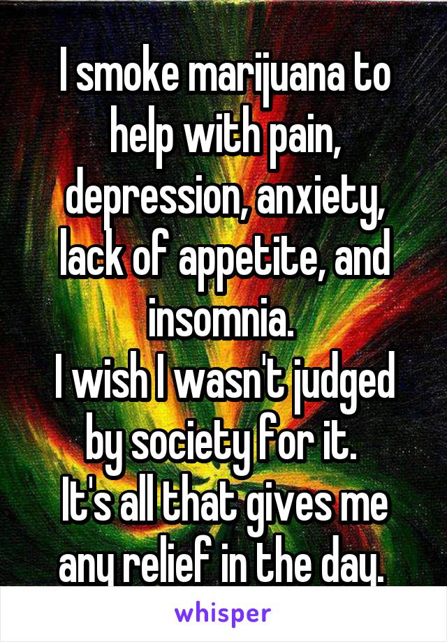 I smoke marijuana to help with pain, depression, anxiety, lack of appetite, and insomnia. 
I wish I wasn't judged by society for it. 
It's all that gives me any relief in the day. 