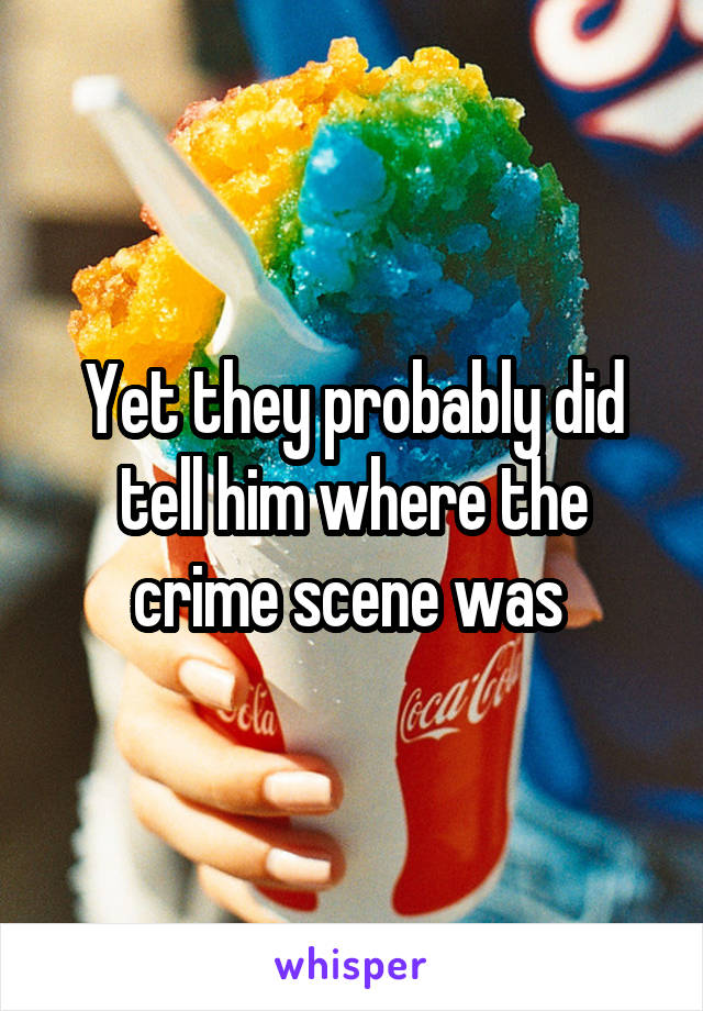 Yet they probably did tell him where the crime scene was 