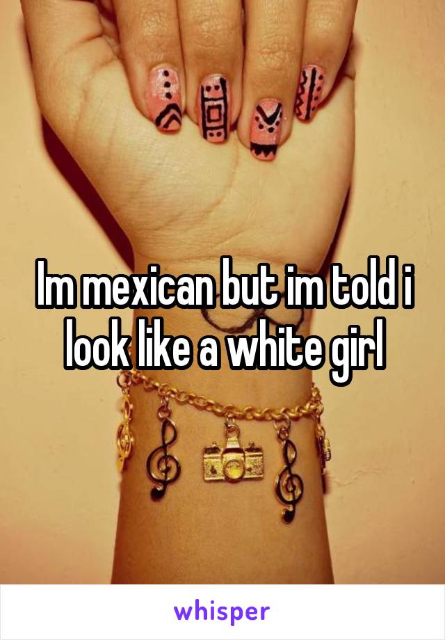 Im mexican but im told i look like a white girl