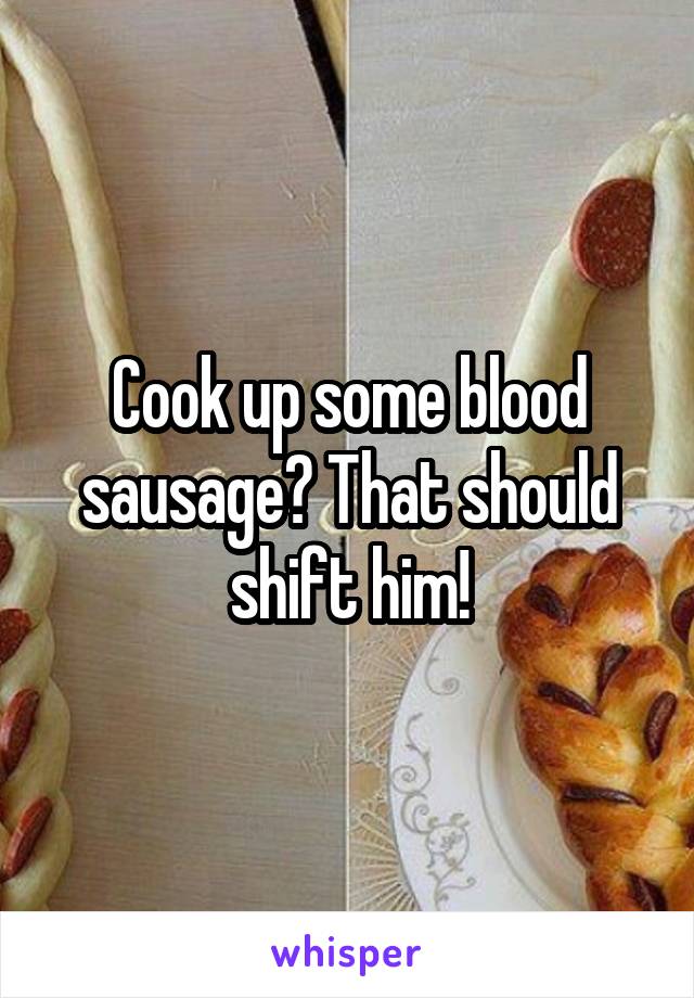 Cook up some blood sausage? That should shift him!