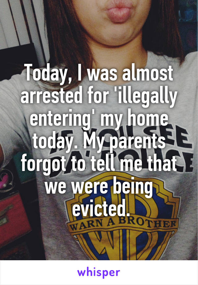 Today, I was almost arrested for 'illegally entering' my home today. My parents forgot to tell me that we were being
 evicted.